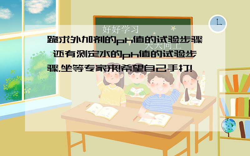 跪求外加剂的ph值的试验步骤 还有测定水的ph值的试验步骤.坐等专家来!希望自己手打!