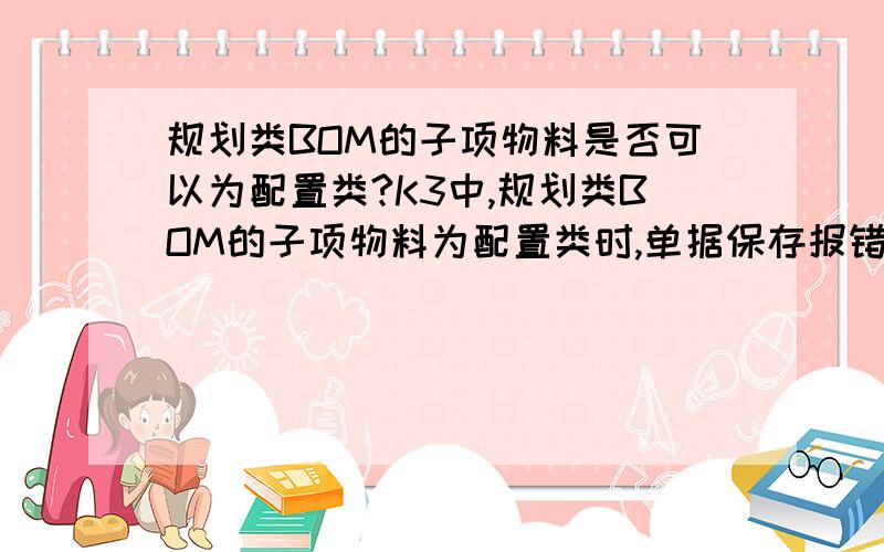 规划类BOM的子项物料是否可以为配置类?K3中,规划类BOM的子项物料为配置类时,单据保存报错,详见下图.但是,手册中又说配置类的物料只能作为规划类物料的子项,如何理解呢?ps 图片上的信息为