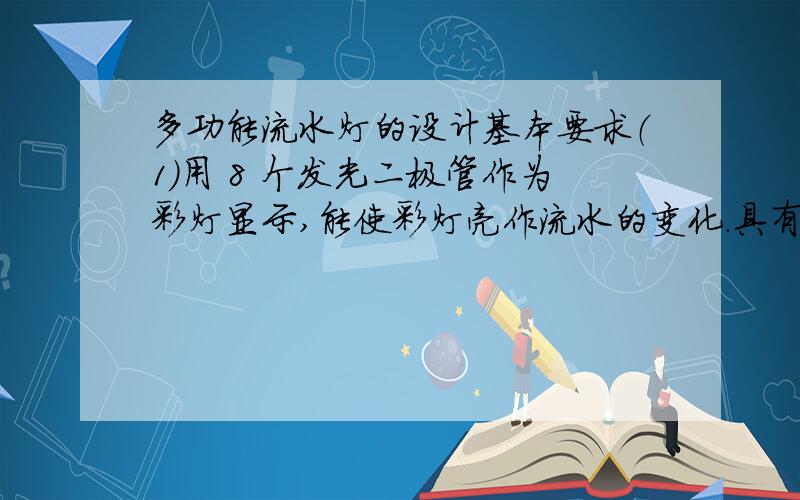 多功能流水灯的设计基本要求（1）用 8 个发光二极管作为彩灯显示,能使彩灯亮作流水的变化.具有手控彩灯亮点流向的右移、左移,彩灯全亮及全灭等功能.（2）可以自控彩灯亮点流向按右移