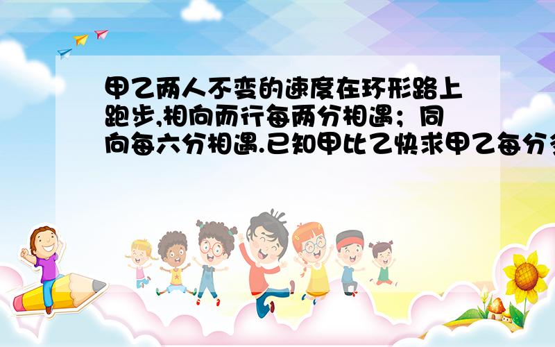 甲乙两人不变的速度在环形路上跑步,相向而行每两分相遇；同向每六分相遇.已知甲比乙快求甲乙每分多少圈一元一次方程