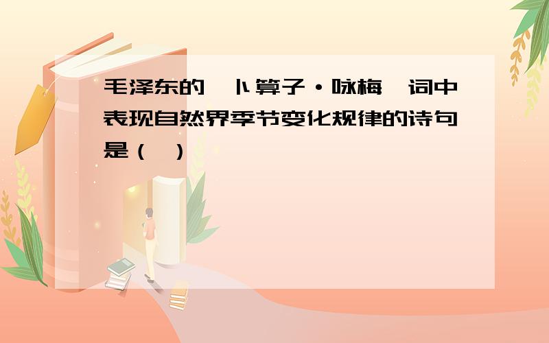 毛泽东的《卜算子·咏梅》词中表现自然界季节变化规律的诗句是（ ）