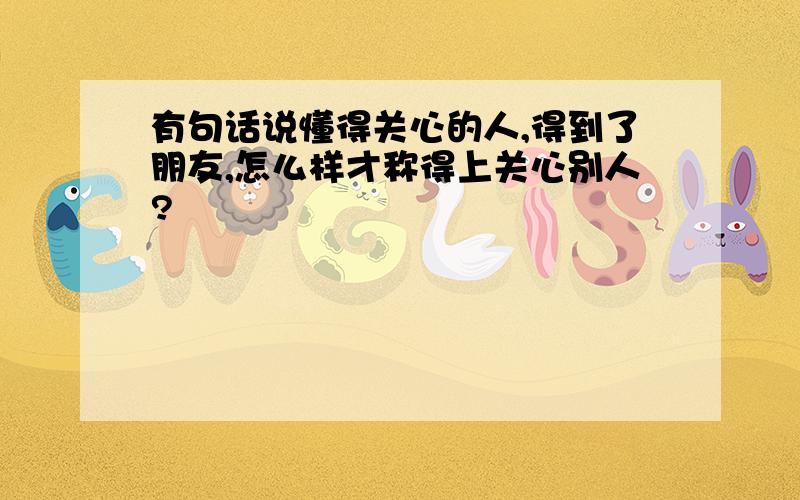 有句话说懂得关心的人,得到了朋友,怎么样才称得上关心别人?