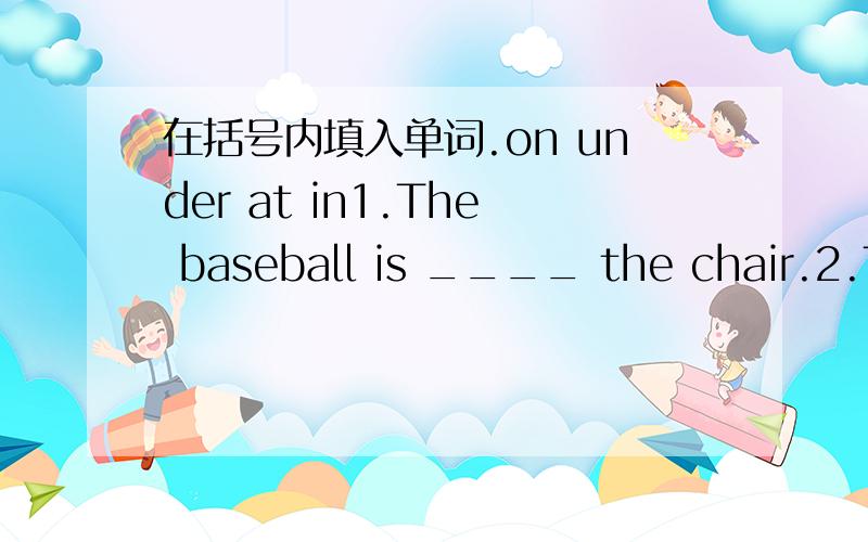 在括号内填入单词.on under at in1.The baseball is ____ the chair.2.The pictures are ____ the sofa.3.The books are ____ the bookcase.4.I am _____ school.