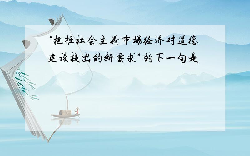 “把握社会主义市场经济对道德建设提出的新要求”的下一句是