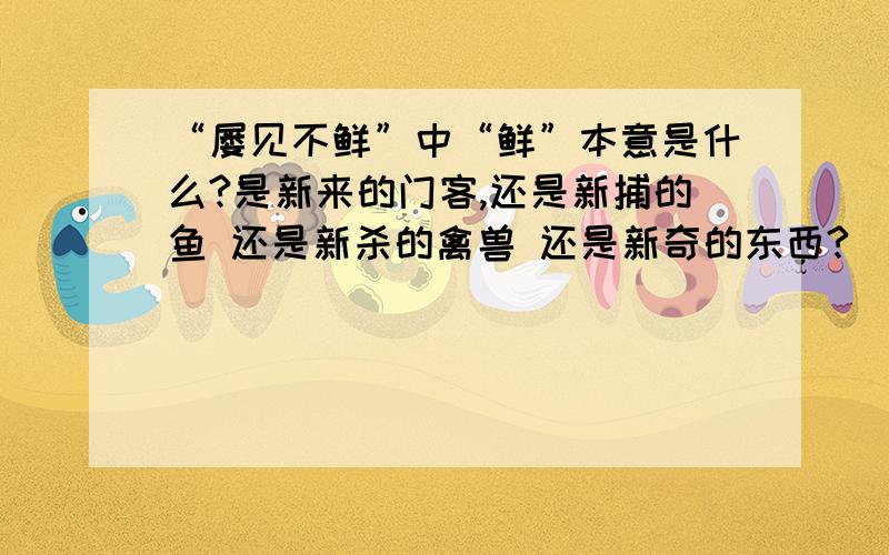 “屡见不鲜”中“鲜”本意是什么?是新来的门客,还是新捕的鱼 还是新杀的禽兽 还是新奇的东西?