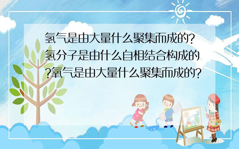 氢气是由大量什么聚集而成的?氢分子是由什么自相结合构成的?氧气是由大量什么聚集而成的?