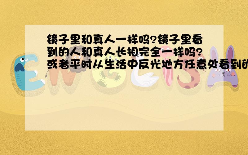 镜子里和真人一样吗?镜子里看到的人和真人长相完全一样吗?或者平时从生活中反光地方任意处看到的,都是自己吗?