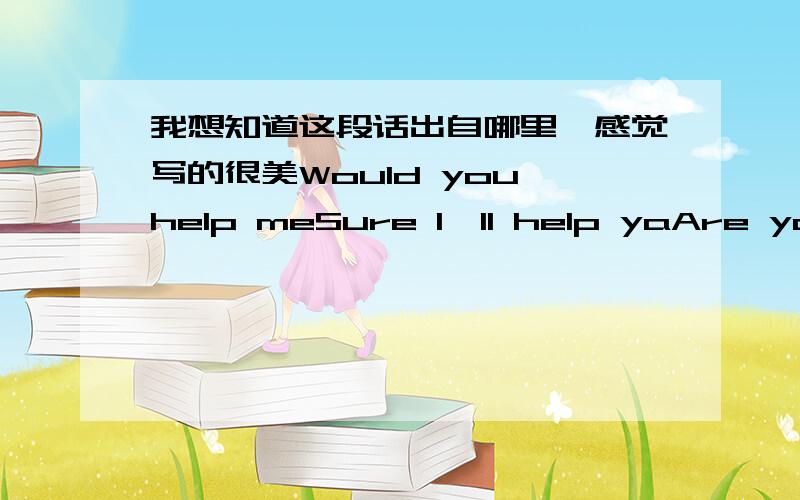 我想知道这段话出自哪里,感觉写的很美Would you help meSure I'll help yaAre you always build case when you with meYou are my friendAre you always gonna be there when I grow upAre youCross my beart这应该是某个爱情片里经典的