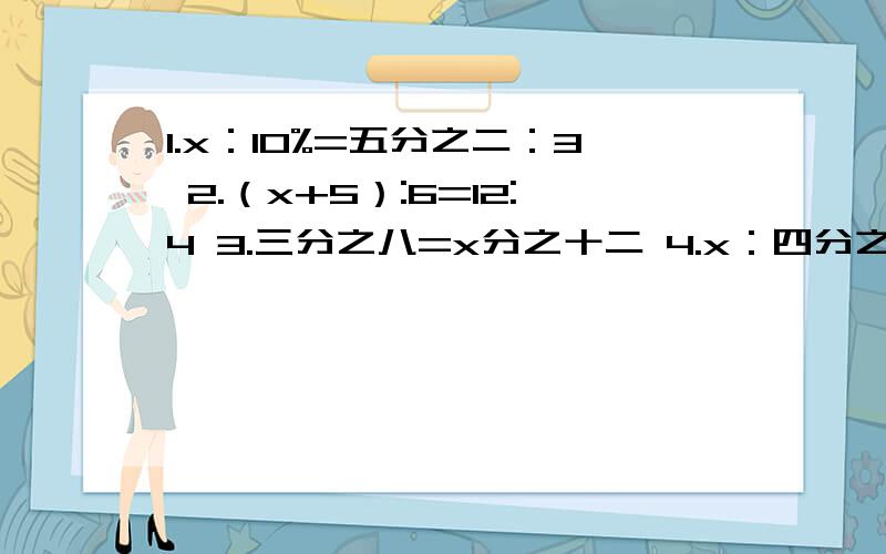 1.x：10%=五分之二：3 2.（x+5）:6=12:4 3.三分之八=x分之十二 4.x：四分之一=二分之一：三分之一