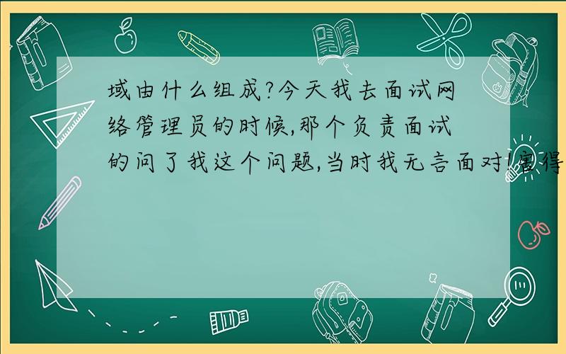 域由什么组成?今天我去面试网络管理员的时候,那个负责面试的问了我这个问题,当时我无言面对!害得我丢失了这个我不怎么想做的工作,