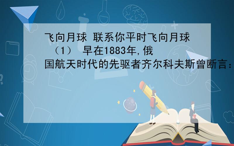 飞向月球 联系你平时飞向月球 （1） 早在1883年,俄国航天时代的先驱者齐尔科夫斯曾断言：地球是人类的摇篮,但人类不会永远生活在摇篮里.1961年5月,即在加加林首次太空飞行后的第二个月,