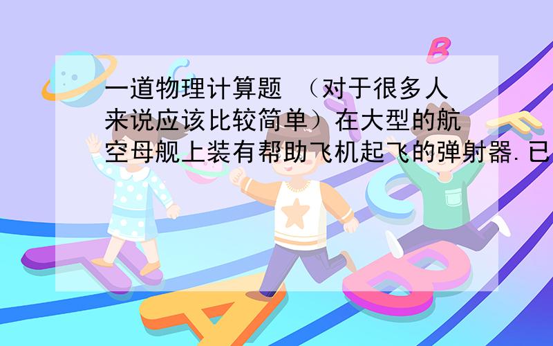 一道物理计算题 （对于很多人来说应该比较简单）在大型的航空母舰上装有帮助飞机起飞的弹射器.已知某型号的战斗机在100米的跑道上得到30米每二次方秒的加速度而成功起飞,求该战斗机