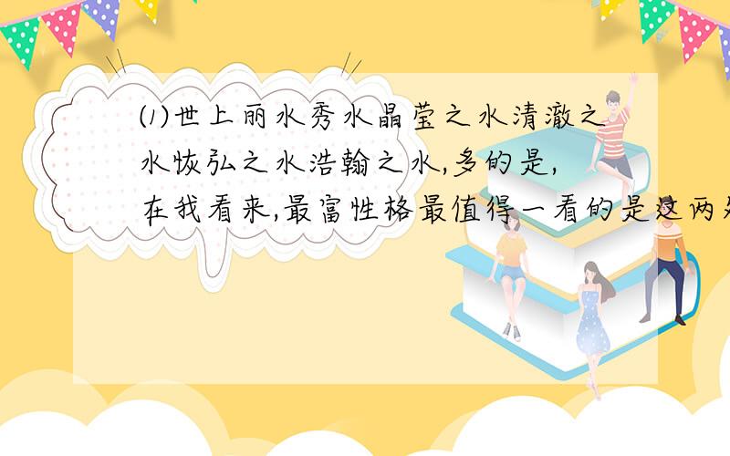 ⑴世上丽水秀水晶莹之水清澈之水恢弘之水浩翰之水,多的是,在我看来,最富性格最值得一看的是这两处：都江堰和九寨沟.⑵看都江堰的水,看的是强悍奔腾的水如何层层叠叠化为生命的涓涓