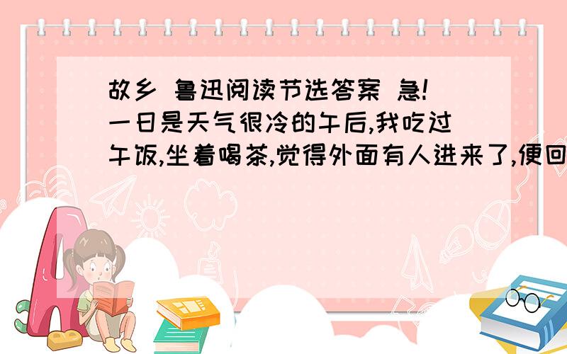 故乡 鲁迅阅读节选答案 急!一日是天气很冷的午后,我吃过午饭,坐着喝茶,觉得外面有人进来了,便回头去看.我看时,不由的非常出惊,慌忙站起身,迎着走去.  这来的便是闰土.虽然我一见便知道