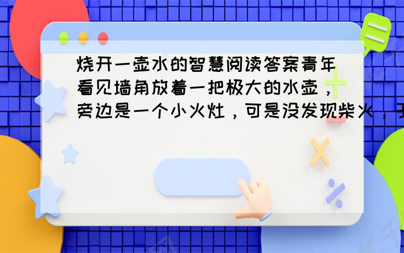 烧开一壶水的智慧阅读答案青年看见墙角放着一把极大的水壶，旁边是一个小火灶，可是没发现柴火，于是便出去找。-　　他在外面拾了一些枯枝回来，装满一壶水，放在灶台上，在灶内放