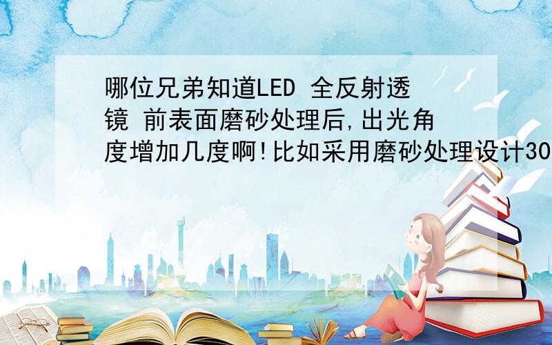 哪位兄弟知道LED 全反射透镜 前表面磨砂处理后,出光角度增加几度啊!比如采用磨砂处理设计30度透镜,磨砂前设计为25度,可否?