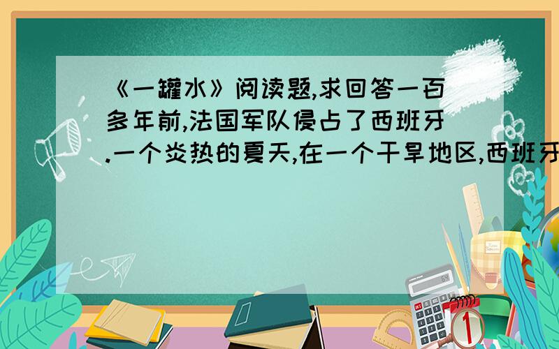 《一罐水》阅读题,求回答一百多年前,法国军队侵占了西班牙.一个炎热的夏天,在一个干旱地区,西班牙人在井里下了毒,不让法国侵略军喝水.有一小队法国侵略军在上尉维龙带领下,到处找水