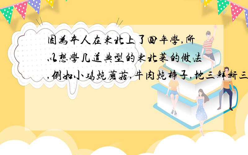 因为本人在东北上了四年学,所以想学几道典型的东北菜的做法,例如小鸡炖蘑菇,牛肉炖柿子,地三鲜新三鲜什么的...最好多说几个,..说的好的话给多加分