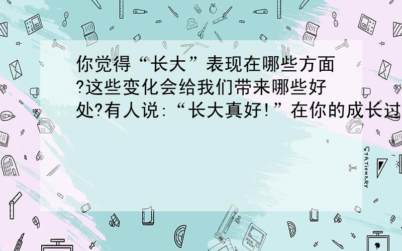 你觉得“长大”表现在哪些方面?这些变化会给我们带来哪些好处?有人说:“长大真好!”在你的成长过程中,也许是一帆风顺,事事称心；也许是烦恼多多,忧愁不断.然而不管你的经历如何,你都