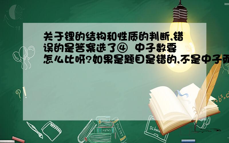 关于锂的结构和性质的判断,错误的是答案选了④  中子数要怎么比呀?如果是题目是错的,不是中子而是电子的话  是不是④就对了