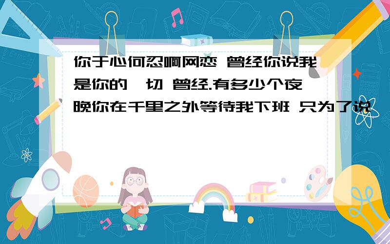 你于心何忍啊网恋 曾经你说我是你的一切 曾经.有多少个夜晚你在千里之外等待我下班 只为了说一句 别玩太久早点睡觉 有多少次你在睡梦中醒来 只是担心我有没有还在上网 喝令我去休息