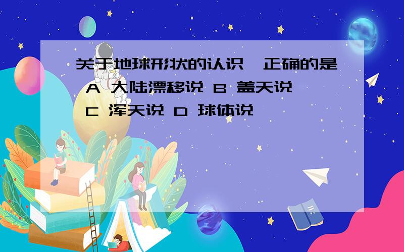 关于地球形状的认识,正确的是 A 大陆漂移说 B 盖天说 C 浑天说 D 球体说