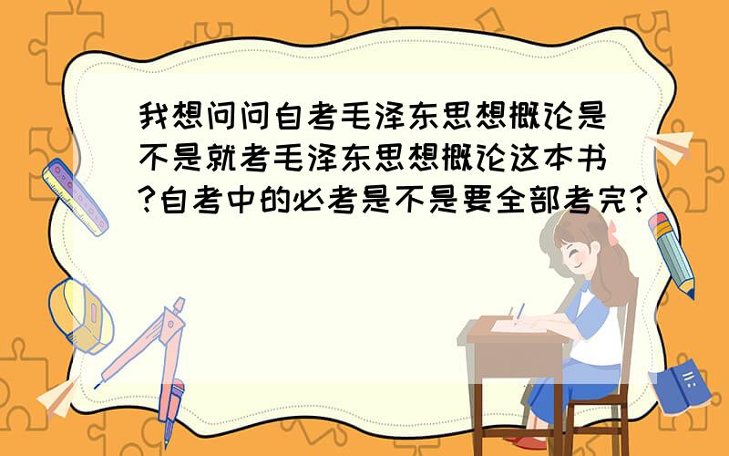 我想问问自考毛泽东思想概论是不是就考毛泽东思想概论这本书?自考中的必考是不是要全部考完?