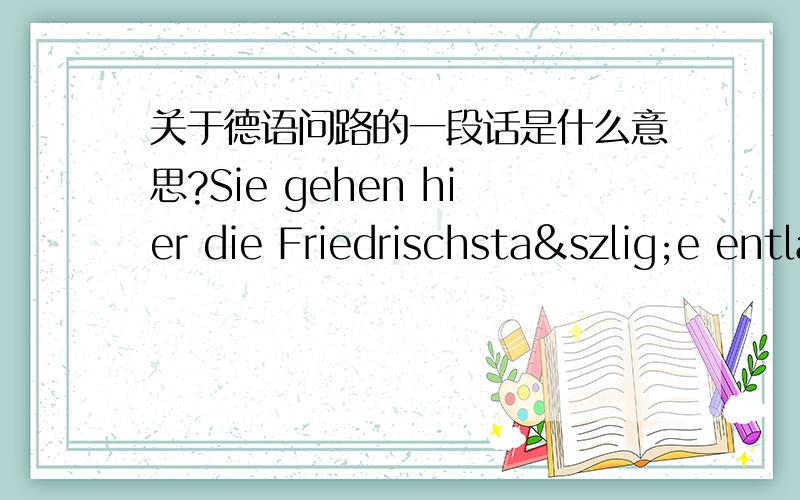 关于德语问路的一段话是什么意思?Sie gehen hier die Friedrischstaße entlang,und dort unten biegen Sie links ab,und gehen dann nach rechts,über den Leipzigeplatz.Sie können auch durch die Parkstraße gehen,und dann über