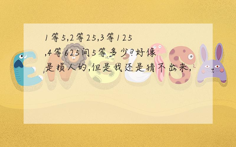 1等5,2等25,3等125,4等625问5等多少?好像是损人的,但是我还是猜不出来,