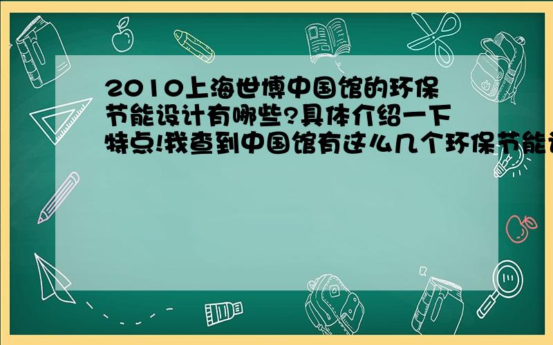 2010上海世博中国馆的环保节能设计有哪些?具体介绍一下特点!我查到中国馆有这么几个环保节能设计的4大点：1.在建筑形体的设计层面,力争实现单体建筑自身的减排降耗.国家馆造型层层出