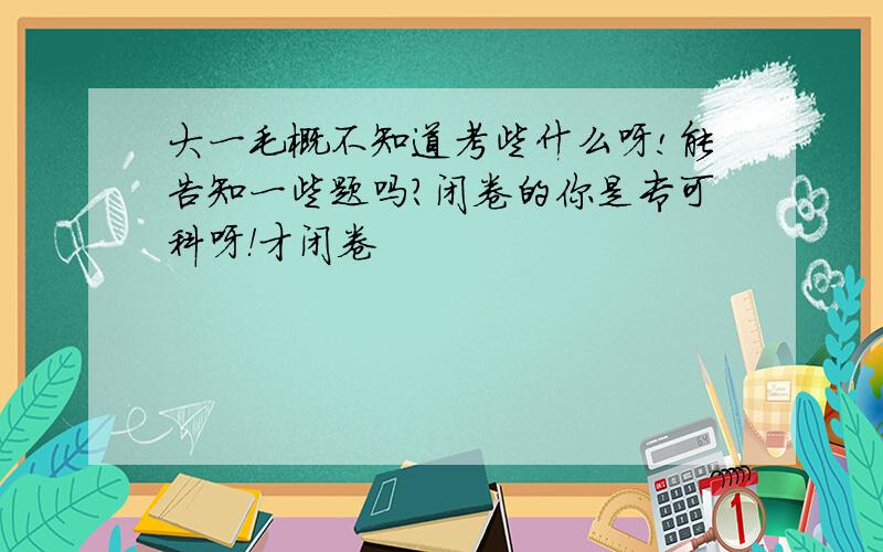 大一毛概不知道考些什么呀!能告知一些题吗?闭卷的你是专可科呀！才闭卷