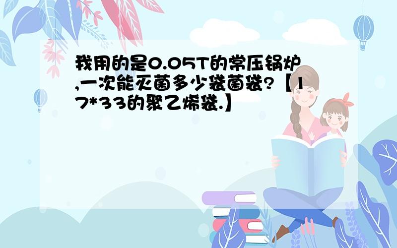 我用的是0.05T的常压锅炉,一次能灭菌多少袋菌袋?【17*33的聚乙烯袋.】