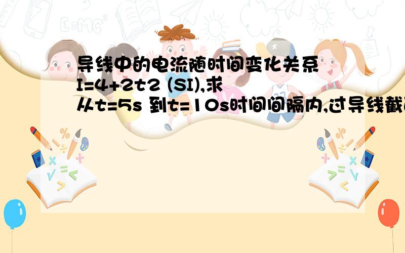 导线中的电流随时间变化关系 I=4+2t2 (SI),求从t=5s 到t=10s时间间隔内,过导线截面 的电荷为多少?