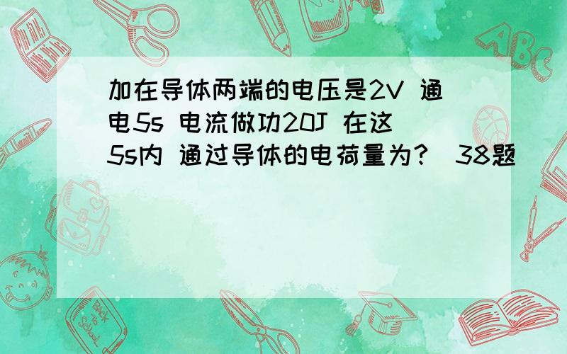 加在导体两端的电压是2V 通电5s 电流做功20J 在这5s内 通过导体的电荷量为?（38题）