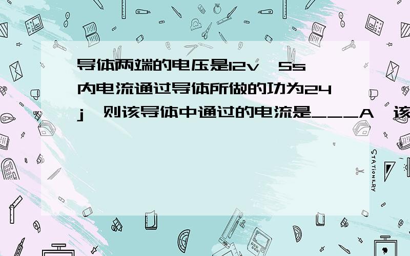 导体两端的电压是12v,5s内电流通过导体所做的功为24j,则该导体中通过的电流是___A,该导体的电阻是____Ω要有详细的过程哈