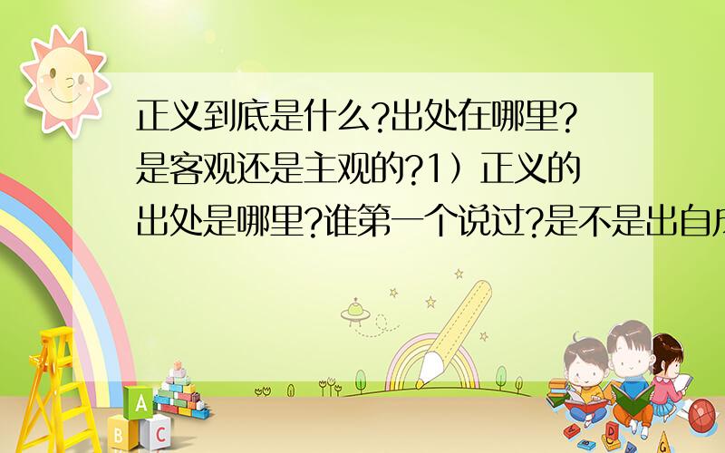 正义到底是什么?出处在哪里?是客观还是主观的?1）正义的出处是哪里?谁第一个说过?是不是出自成语?2）正义到底有多少种?3）什么是主观跟客观?只是字面上那么表面的意思?正义是主观还是