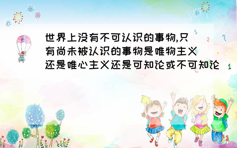 世界上没有不可认识的事物,只有尚未被认识的事物是唯物主义还是唯心主义还是可知论或不可知论