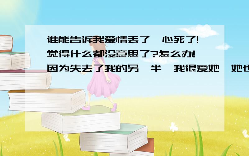 谁能告诉我爱情丢了,心死了!觉得什么都没意思了?怎么办!因为失去了我的另一半,我很爱她,她也爱我,最后各走各的了!