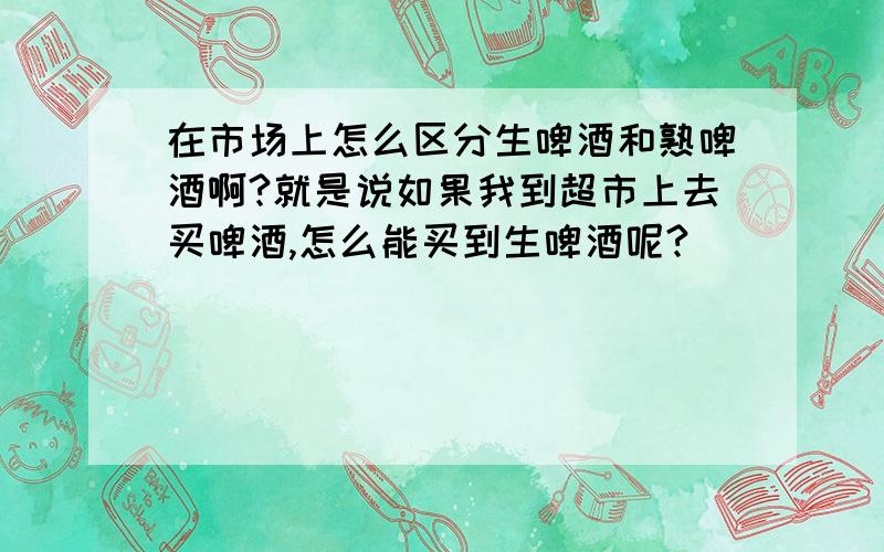 在市场上怎么区分生啤酒和熟啤酒啊?就是说如果我到超市上去买啤酒,怎么能买到生啤酒呢?