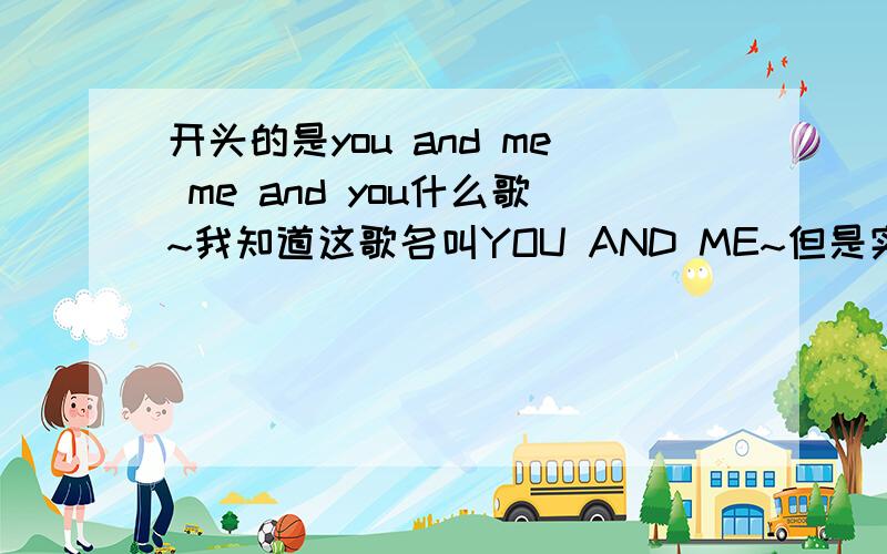 开头的是you and me me and you什么歌~我知道这歌名叫YOU AND ME~但是实在太多了~不知道哪一首~最好把谁唱的说一下~