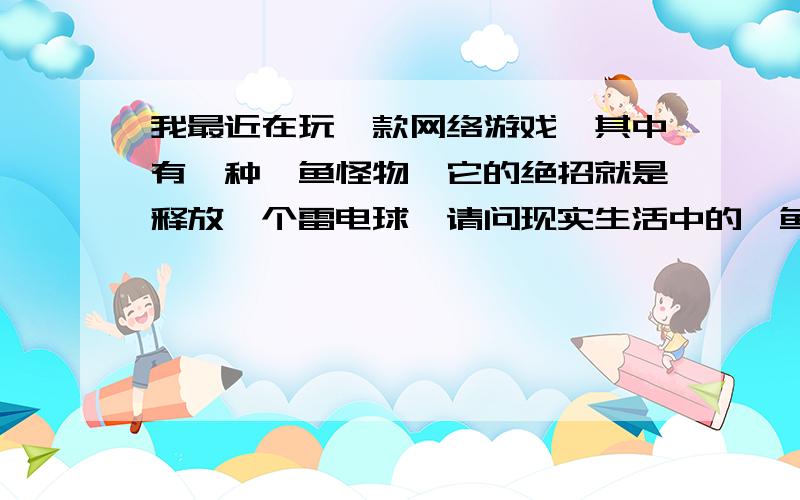 我最近在玩一款网络游戏,其中有一种鲼鱼怪物,它的绝招就是释放一个雷电球,请问现实生活中的鲼鱼会放电吗?