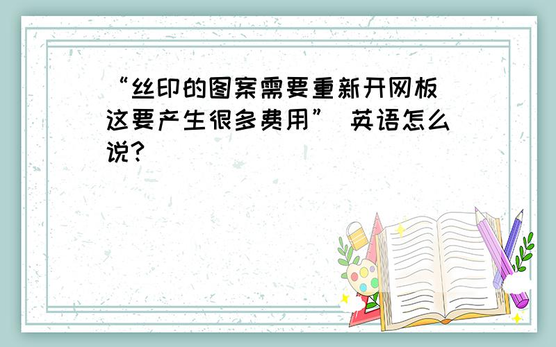 “丝印的图案需要重新开网板 这要产生很多费用” 英语怎么说?