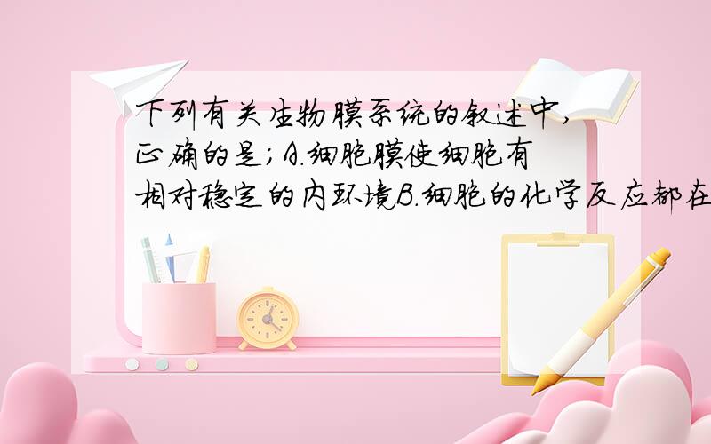 下列有关生物膜系统的叙述中,正确的是;A.细胞膜使细胞有相对稳定的内环境B.细胞的化学反应都在细胞膜表面上进行C.细胞膜把细胞分隔成许多小区室D.广阔的膜面积为所有酶提供了附着点我