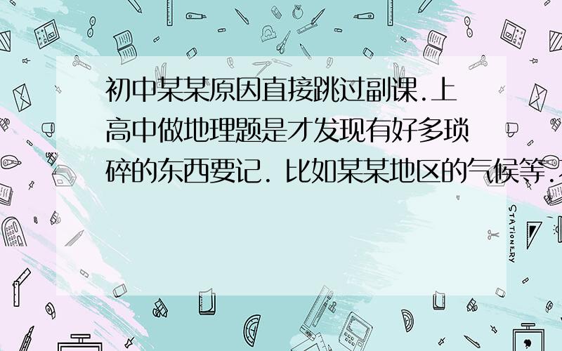 初中某某原因直接跳过副课.上高中做地理题是才发现有好多琐碎的东西要记. 比如某某地区的气候等.不单单指这个, 还有什么气候类型的特征、比较重要的省份的特征.就是自然地理那章. 额