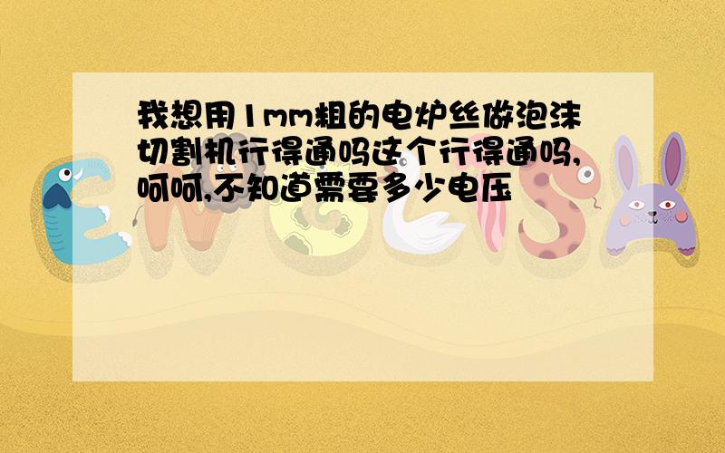 我想用1mm粗的电炉丝做泡沫切割机行得通吗这个行得通吗,呵呵,不知道需要多少电压