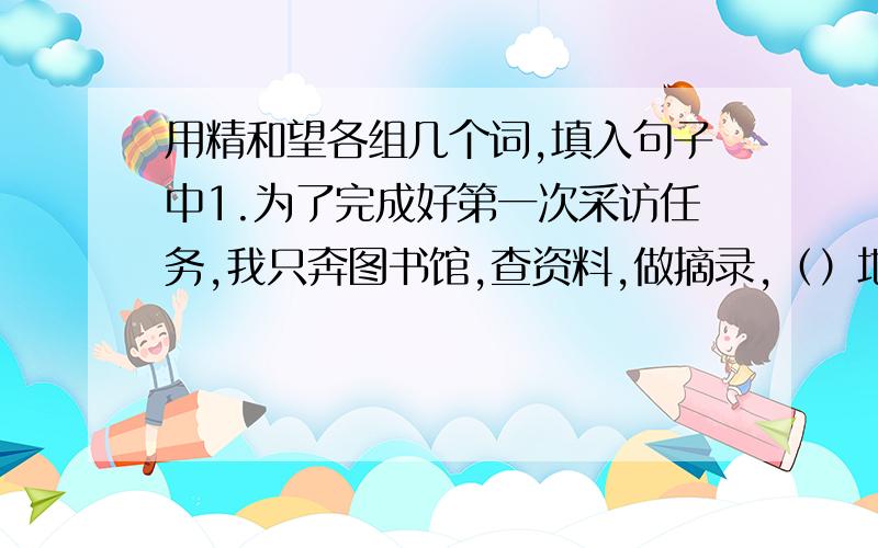 用精和望各组几个词,填入句子中1.为了完成好第一次采访任务,我只奔图书馆,查资料,做摘录,（）地做着访前准备.2.这套餐具设计得特别（）,深受顾客喜欢.3.用激光制作的测距仪,测算出来的