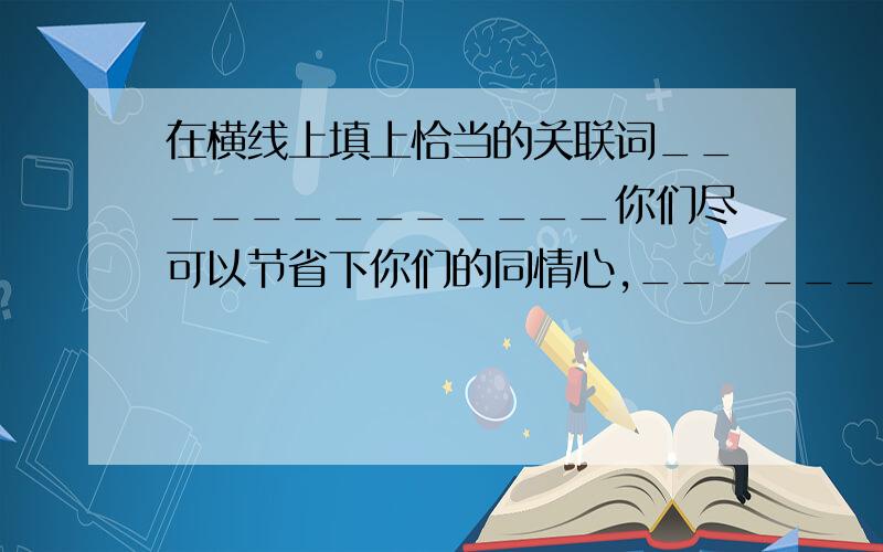 在横线上填上恰当的关联词_____________你们尽可以节省下你们的同情心,________,这种命运事实上是我们自己选择的