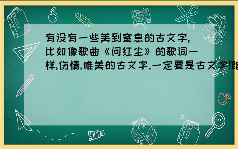 有没有一些美到窒息的古文字,比如像歌曲《问红尘》的歌词一样,伤情,唯美的古文字.一定要是古文字!踏红尘 恨平生 痴痴傻傻 寂寞玉楼人桃花红 杨柳青 春入深闺 溪上草青青 挥弦御风踏沙