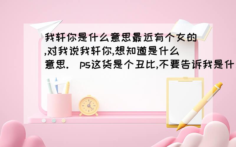 我轩你是什么意思最近有个女的,对我说我轩你,想知道是什么意思.（ps这货是个丑比,不要告诉我是什么恶心的东西）