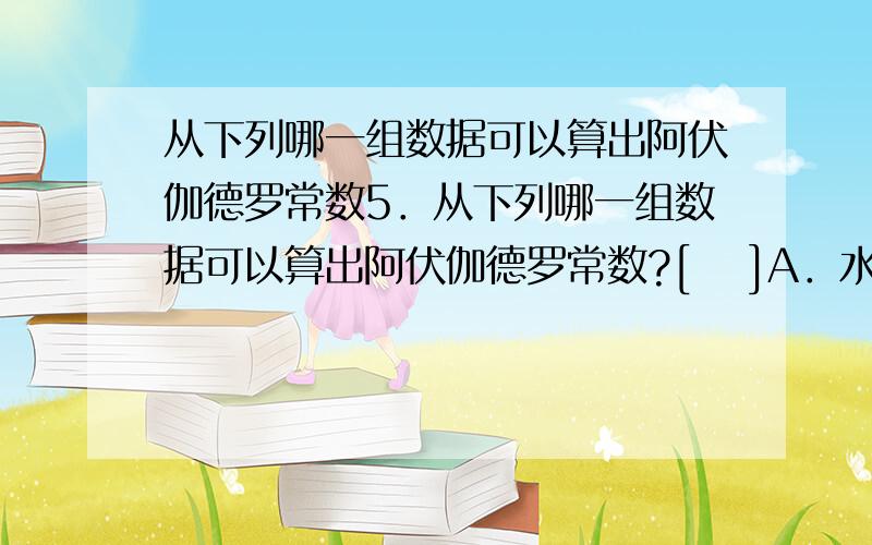 从下列哪一组数据可以算出阿伏伽德罗常数5．从下列哪一组数据可以算出阿伏伽德罗常数?[　 ]A．水的密度和水的摩尔质量B．水的摩尔质量和水分子的体积C．水分子的体积和水分子的质量D